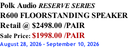 Polk Audio RESERVE SERIES R600 FLOORSTANDING SPEAKER Retail @ $2498.00 /PAIR Sale Price: $1998.00 /PAIR August 28, 2026 - September 10, 2026