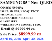 SAMSUNG 85" Neo QLED QN85QN990FA       240HZ,  8K HDR, NEO-QLED TV VISION AI, HDMI ULTRA VIEWING ANGLE GLARE FREE WIRELESS ONE CONNECT BOX  Retail @ $9799.99 ea. Sale Price: $8999.99 ea. April 10, 2026- April 30, 2026