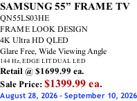SAMSUNG 55” FRAME TV QN55LS03HE FRAME LOOK DESIGN 4K Ultra HD QLED Glare Free, Wide Viewing Angle 144 Hz, EDGE LIT DUAL LED Retail @ $1699.99 ea. Sale Price: $1399.99 ea. August 28, 2026 - September 10, 2026
