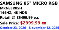 SAMSUNG 85" MICRO RGB MRN85R85H 144HZ,  4K HDR Retail @ $5499.99 ea. Sale Price: $2999.99 ea. October 23, 2026 - November 12, 2026