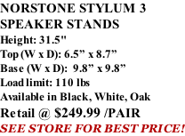 NORSTONE STYLUM 3 SPEAKER STANDS Height: 31.5" Top (W x D): 6.5” x 8.7” Base (W x D):  9.8” x 9.8” Load limit: 110 lbs Available in Black, White, Oak Retail @ $249.99 /PAIR SEE STORE FOR BEST PRICE!