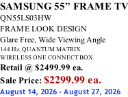SAMSUNG 55” FRAME TV QN55LS03HW FRAME LOOK DESIGN Glare Free, Wide Viewing Angle 144 Hz, QUANTUM MATRIX WIRELESS ONE CONNECT BOX Retail @ $2499.99 ea. Sale Price: $2299.99 ea. August 14, 2026 - August 27, 2026