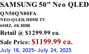 SAMSUNG 50" Neo QLED QN50QN80FA       NEO-QLED, HDMI TV 60HZ,  4K HDR Retail @ $1299.99 ea. Sale Price: $1199.99 ea. July 18, 2025- July 24, 2025