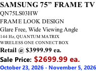 SAMSUNG 75” FRAME TV QN75LS03HW FRAME LOOK DESIGN Glare Free, Wide Viewing Angle 144 Hz, QUANTUM MATRIX WIRELESS ONE CONNECT BOX Retail @ $3999.99 ea. Sale Price: $2699.99 ea. October 23, 2026 - November 5, 2026
