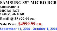 SAMSUNG 85" MICRO RGB MRN85R85H       MICRO RGB 144HZ,  4K HDR Retail @ $5499.99 ea. Sale Price: $4999.99 ea. September 11, 2026 - October 1, 2026