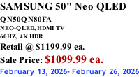 SAMSUNG 50" Neo QLED QN50QN80FA       NEO-QLED, HDMI TV 60HZ,  4K HDR Retail @ $1199.99 ea. Sale Price: $1099.99 ea. February 13, 2026- February 26, 2026