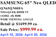 SAMSUNG 65" Neo QLED QN65QN80FA       NEO-QLED, HDMI TV 144HZ,  4K HDR WIDE VIEWING ANGLE Retail @ $1699.99 ea. Sale Price: $999.99 ea. April 10, 2026- April 30, 2026