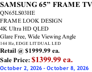 SAMSUNG 65” FRAME TV QN65LS03HE FRAME LOOK DESIGN 4K Ultra HD QLED Glare Free, Wide Viewing Angle 144 Hz, EDGE LIT DUAL LED Retail @ $1999.99 ea. Sale Price: $1399.99 ea. October 2, 2026 - October 8, 2026