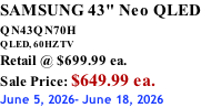 SAMSUNG 43" Neo QLED QN43QN70H       QLED, 60HZ TV Retail @ $699.99 ea. Sale Price: $649.99 ea. June 5, 2026- June 18, 2026