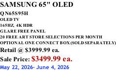 SAMSUNG 65" OLED QN65S95H         OLED TV 165HZ,  4K HDR GLARE FREE PANEL 20 FREE ART STORE SELECTIONS PER MONTH OPTIONAL ONE CONNECT BOX (SOLD SEPARATELY) Retail @ $3999.99 ea. Sale Price: $3499.99 ea. May 22, 2026- June 4, 2026