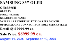 SAMSUNG 83" OLED QN83S95H         OLED TV 165HZ,  4K HDR GLARE FREE PANEL 20 FREE ART STORE SELECTIONS PER MONTH OPTIONAL ONE CONNECT BOX (SOLD SEPARATELY) Retail @ $7999.99 ea. Sale Price: $6999.99 ea. August 14, 2026 - September 10, 2026
