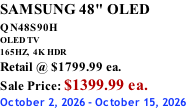 SAMSUNG 48" OLED QN48S90H        OLED TV 165HZ,  4K HDR Retail @ $1799.99 ea. Sale Price: $1399.99 ea. October 2, 2026 - October 15, 2026