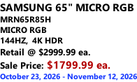 SAMSUNG 65" MICRO RGB MRN65R85H       MICRO RGB 144HZ,  4K HDR Retail @ $2999.99 ea. Sale Price: $1799.99 ea. October 23, 2026 - November 12, 2026