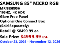 SAMSUNG 85" MICRO RGB MRN85R95H 165HZ,  4K HDR Glare Free Panel Optional One Connect Box (Sold Separately) Retail @ $8499.99 ea. Sale Price: $4999.99 ea. October 23, 2026 - November 12, 2026