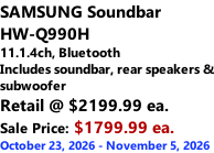 SAMSUNG Soundbar  HW-Q990H 11.1.4ch, Bluetooth Includes soundbar, rear speakers & subwoofer Retail @ $2199.99 ea. Sale Price: $1799.99 ea. October 23, 2026 - November 5, 2026
