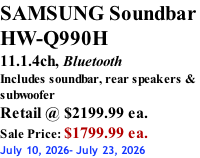 SAMSUNG Soundbar  HW-Q990H 11.1.4ch, Bluetooth Includes soundbar, rear speakers & subwoofer Retail @ $2199.99 ea. Sale Price: $1799.99 ea. July 10, 2026- July 23, 2026