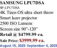 SAMSUNG LPU7DSA SP-LPU7DSA 4K Tizen OS ultra short throw Smart lazer projector 2500 ISO Lumens Screen size 90”-120”    Retail @ $4799.99 ea. Sale Price: $3999.99 ea. August 15, 2025- September 4, 2025