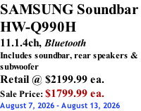 SAMSUNG Soundbar  HW-Q990H 11.1.4ch, Bluetooth Includes soundbar, rear speakers & subwoofer Retail @ $2199.99 ea. Sale Price: $1799.99 ea. August 7, 2026 - August 13, 2026