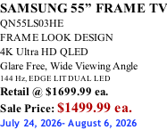SAMSUNG 55” FRAME TV QN55LS03HE FRAME LOOK DESIGN 4K Ultra HD QLED Glare Free, Wide Viewing Angle 144 Hz, EDGE LIT DUAL LED Retail @ $1699.99 ea. Sale Price: $1499.99 ea. July 24, 2026- August 6, 2026