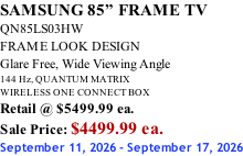 SAMSUNG 85” FRAME TV QN85LS03HW FRAME LOOK DESIGN Glare Free, Wide Viewing Angle 144 Hz, QUANTUM MATRIX WIRELESS ONE CONNECT BOX Retail @ $5499.99 ea. Sale Price: $4499.99 ea. September 11, 2026 - September 17, 2026