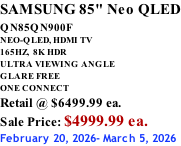 SAMSUNG 85" Neo QLED QN85QN900F         NEO-QLED, HDMI TV 165HZ,  8K HDR ULTRA VIEWING ANGLE GLARE FREE ONE CONNECT Retail @ $6499.99 ea. Sale Price: $4999.99 ea. February 20, 2026- March 5, 2026