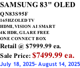 SAMSUNG 83" OLED QN83S95F         165HZ OLED TV HDMI, VISION AI SMART 4K HDR, GLARE FREE ONE CONNECT BOX Retail @ $7999.99 ea. Sale Price: $7499.99 ea. July 18, 2025- August 14, 2025