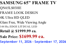 SAMSUNG 65” FRAME TV QN65LS03HE FRAME LOOK DESIGN 4K Ultra HD QLED Glare Free, Wide Viewing Angle 144 Hz, EDGE LIT DUAL LED Retail @ $1999.99 ea. Sale Price: $1699.99 ea. September 11, 2026 - September 17, 2026