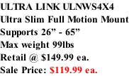 ULTRA LINK ULNWS4X4 Ultra Slim Full Motion Mount Supports 26” - 65” Max weight 99lbs  Retail @ $149.99 ea.  Sale Price: $119.99 ea.