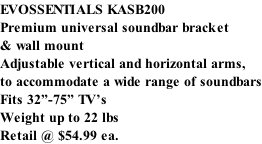 EVOSSENTIALS KASB200 Premium universal soundbar bracket & wall mount Adjustable vertical and horizontal arms, to accommodate a wide range of soundbars Fits 32”-75” TV’s Weight up to 22 lbs Retail @ $54.99 ea.