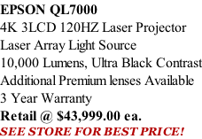 EPSON QL7000 4K 3LCD 120HZ Laser Projector Laser Array Light Source 10,000 Lumens, Ultra Black Contrast Additional Premium lenses Available 3 Year Warranty Retail @ $43,999.00 ea. SEE STORE FOR BEST PRICE!