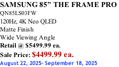 SAMSUNG 85” THE FRAME PRO  QN85LS03FW 120Hz, 4K Neo QLED Matte Finish Wide Viewing Angle Retail @ $5499.99 ea. Sale Price: $4499.99 ea. August 22, 2025- September 18, 2025
