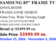 SAMSUNG 85” FRAME TV QN85LS03HW FRAME LOOK DESIGN Glare Free, Wide Viewing Angle 144 Hz, QUANTUM MATRIX WIRELESS ONE CONNECT BOX Retail @ $5499.99 ea. Sale Price: $3999.99 ea. October 23, 2026 - November 5, 2026