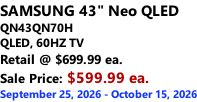 SAMSUNG 43" Neo QLED QN43QN70H       QLED, 60HZ TV Retail @ $699.99 ea. Sale Price: $599.99 ea. September 25, 2026 - October 15, 2026