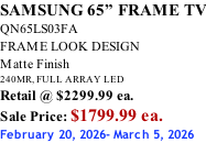 SAMSUNG 65” FRAME TV QN65LS03FA FRAME LOOK DESIGN Matte Finish 240MR, FULL ARRAY LED Retail @ $2299.99 ea. Sale Price: $1799.99 ea. February 20, 2026- March 5, 2026