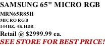 SAMSUNG 65" MICRO RGB MRN65R85H       MICRO RGB 144HZ,  4K HDR Retail @ $2999.99 ea. SEE STORE FOR BEST PRICE!