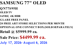 SAMSUNG 77" OLED QN77S95H         OLED TV 165HZ,  4K HDR GLARE FREE PANEL 20 FREE ART STORE SELECTIONS PER MONTH OPTIONAL ONE CONNECT BOX (SOLD SEPARATELY) Retail @ $5999.99 ea. Sale Price: $4499.99 ea. July 17, 2026- August 6, 2026