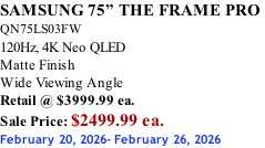 SAMSUNG 75” THE FRAME PRO  QN75LS03FW 120Hz, 4K Neo QLED Matte Finish Wide Viewing Angle Retail @ $3999.99 ea. Sale Price: $2499.99 ea. February 20, 2026- February 26, 2026