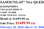 SAMSUNG 65" Neo QLED QN65QN80FA       NEO-QLED, HDMI TV 144HZ,  4K HDR WIDE VIEWING ANGLE Retail @ $1699.99 ea. Sale Price: $1499.99 ea. February 20, 2026- March 12, 2026