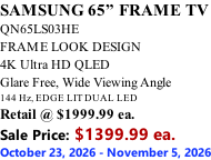 SAMSUNG 65” FRAME TV QN65LS03HE FRAME LOOK DESIGN 4K Ultra HD QLED Glare Free, Wide Viewing Angle 144 Hz, EDGE LIT DUAL LED Retail @ $1999.99 ea. Sale Price: $1399.99 ea. October 23, 2026 - November 5, 2026