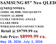 SAMSUNG 85" Neo QLED QN85QN990FA       240HZ,  8K HDR, NEO-QLED TV VISION AI, HDMI ULTRA VIEWING ANGLE GLARE FREE WIRELESS ONE CONNECT BOX  Retail @ $9799.99 ea. Sale Price: $8999.99 ea. May 28, 2026- July 2, 2026