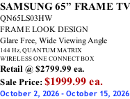 SAMSUNG 65” FRAME TV QN65LS03HW FRAME LOOK DESIGN Glare Free, Wide Viewing Angle 144 Hz, QUANTUM MATRIX WIRELESS ONE CONNECT BOX Retail @ $2799.99 ea. Sale Price: $1999.99 ea. October 2, 2026 - October 15, 2026