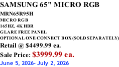 SAMSUNG 65" MICRO RGB MRN65R95H       MICRO RGB 165HZ,  4K HDR GLARE FREE PANEL OPTIONAL ONE CONNECT BOX (SOLD SEPARATELY) Retail @ $4499.99 ea. Sale Price: $3999.99 ea. June 5, 2026- July 2, 2026