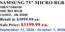 SAMSUNG 75" MICRO RGB MRN75R85H       MICRO RGB 144HZ,  4K HDR Retail @ $3999.99 ea. Sale Price: $3199.99 ea. September 11, 2026 - October 1, 2026