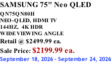 SAMSUNG 75" Neo QLED  QN75QN80H       NEO-QLED, HDMI TV 144HZ,  4K HDR WIDE VIEWING ANGLE Retail @ $2499.99 ea. Sale Price: $2199.99 ea. September 18, 2026 - September 24, 2026