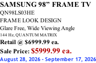 SAMSUNG 98” FRAME TV QN98LS03HE FRAME LOOK DESIGN Glare Free, Wide Viewing Angle 144 Hz, QUANTUM MATRIX Retail @ $6999.99 ea. Sale Price: $5999.99 ea. August 28, 2026 - September 17, 2026