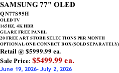 SAMSUNG 77" OLED QN77S95H         OLED TV 165HZ,  4K HDR GLARE FREE PANEL 20 FREE ART STORE SELECTIONS PER MONTH OPTIONAL ONE CONNECT BOX (SOLD SEPARATELY) Retail @ $5999.99 ea. Sale Price: $5499.99 ea. June 19, 2026- July 2, 2026