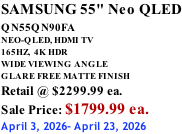 SAMSUNG 55" Neo QLED QN55QN90FA       NEO-QLED, HDMI TV 165HZ,  4K HDR WIDE VIEWING ANGLE GLARE FREE MATTE FINISH Retail @ $2299.99 ea. Sale Price: $1799.99 ea. April 3, 2026- April 23, 2026