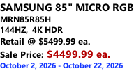 SAMSUNG 85" MICRO RGB MRN85R85H 144HZ,  4K HDR Retail @ $5499.99 ea. Sale Price: $4499.99 ea. October 2, 2026 - October 22, 2026