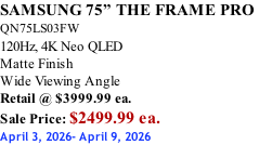SAMSUNG 75” THE FRAME PRO  QN75LS03FW 120Hz, 4K Neo QLED Matte Finish Wide Viewing Angle Retail @ $3999.99 ea. Sale Price: $2499.99 ea. April 3, 2026- April 9, 2026