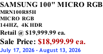 SAMSUNG 100" MICRO RGB MRN100R85H       MICRO RGB 144HZ,  4K HDR Retail @ $19,999.99 ea. Sale Price: $18,999.99 ea. July 17, 2026 - August 13, 2026